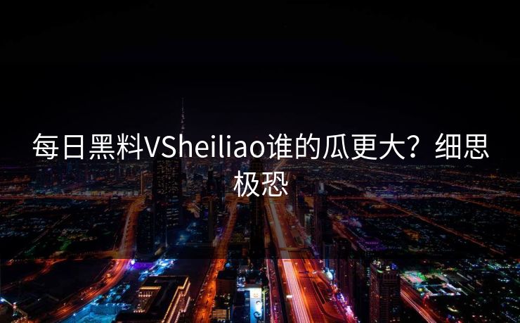 每日黑料VSheiliao谁的瓜更大？细思极恐
