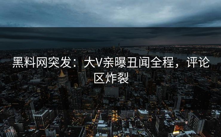 黑料网突发：大V亲曝丑闻全程，评论区炸裂