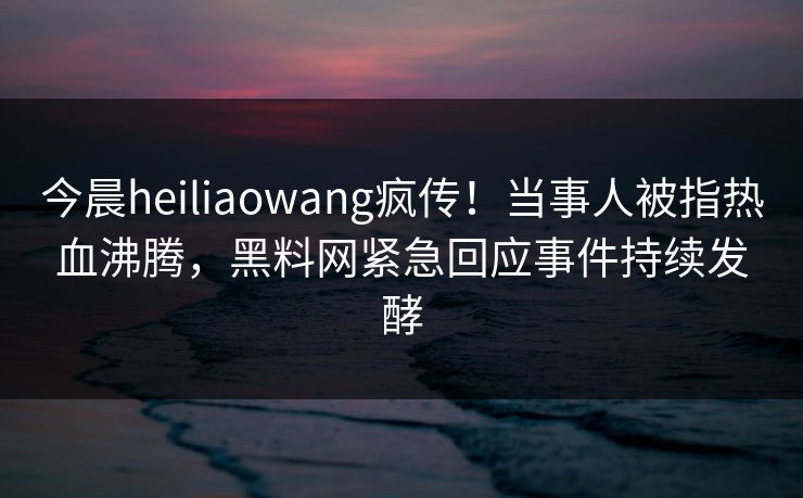 今晨heiliaowang疯传！当事人被指热血沸腾，黑料网紧急回应事件持续发酵