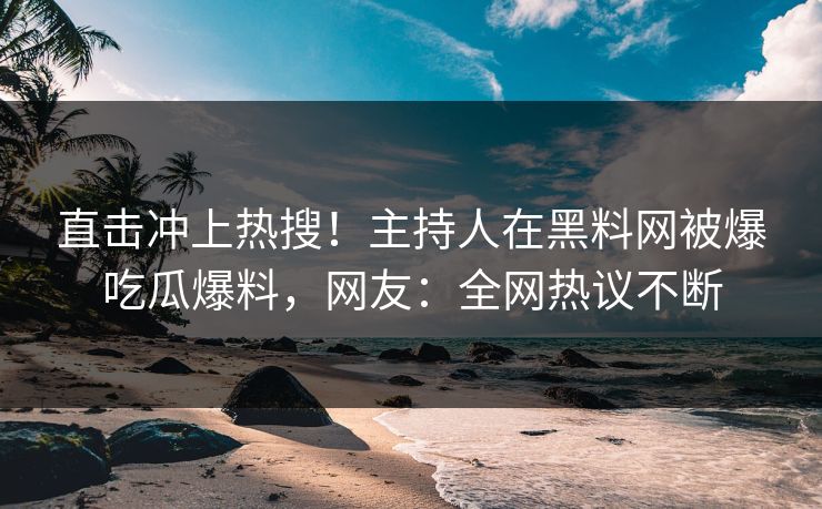 直击冲上热搜！主持人在黑料网被爆吃瓜爆料，网友：全网热议不断
