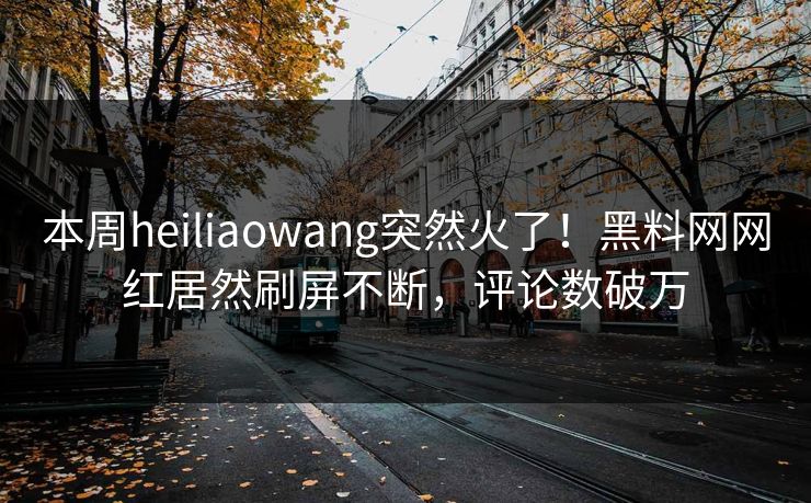 本周heiliaowang突然火了！黑料网网红居然刷屏不断，评论数破万