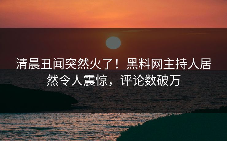 清晨丑闻突然火了！黑料网主持人居然令人震惊，评论数破万