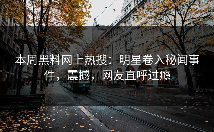 本周黑料网上热搜：明星卷入秘闻事件，震撼，网友直呼过瘾
