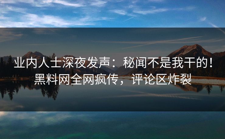 业内人士深夜发声：秘闻不是我干的！黑料网全网疯传，评论区炸裂