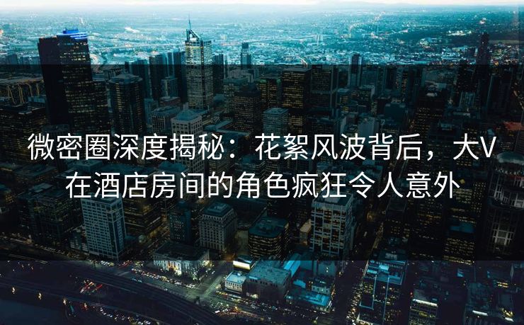 微密圈深度揭秘：花絮风波背后，大V在酒店房间的角色疯狂令人意外