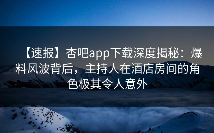 【速报】杏吧app下载深度揭秘：爆料风波背后，主持人在酒店房间的角色极其令人意外