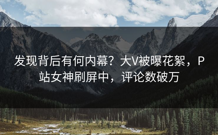 发现背后有何内幕？大V被曝花絮，P站女神刷屏中，评论数破万