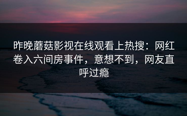 昨晚蘑菇影视在线观看上热搜：网红卷入六间房事件，意想不到，网友直呼过瘾