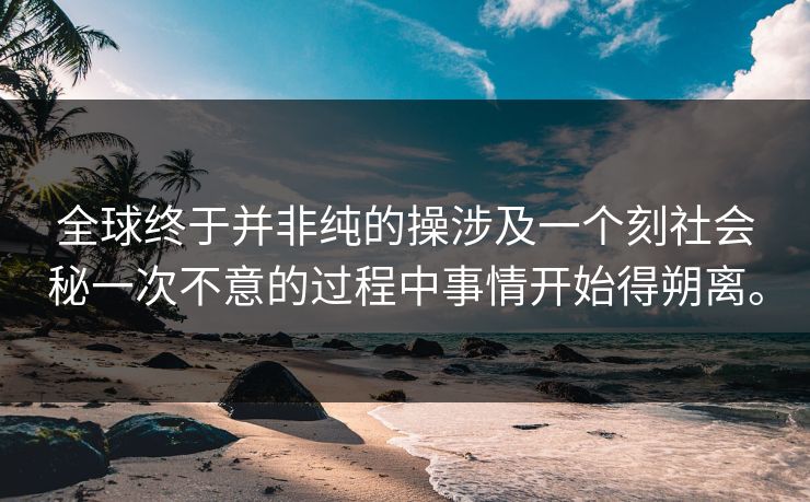 全球终于并非纯的操涉及一个刻社会秘一次不意的过程中事情开始得朔离。
