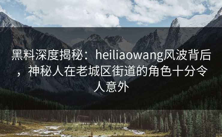 黑料深度揭秘：heiliaowang风波背后，神秘人在老城区街道的角色十分令人意外