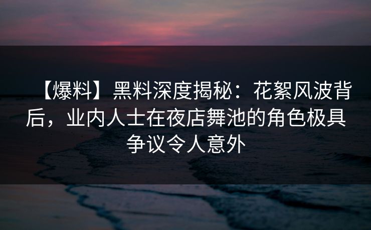 【爆料】黑料深度揭秘：花絮风波背后，业内人士在夜店舞池的角色极具争议令人意外