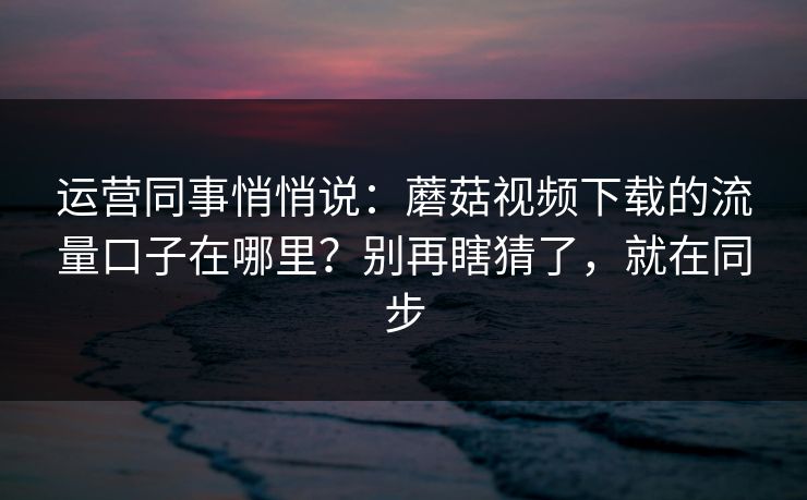 运营同事悄悄说：蘑菇视频下载的流量口子在哪里？别再瞎猜了，就在同步
