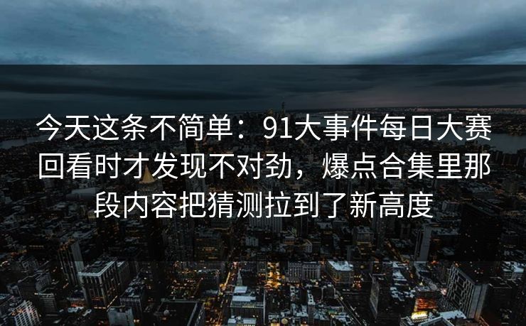 今天这条不简单：91大事件每日大赛回看时才发现不对劲，爆点合集里那段内容把猜测拉到了新高度