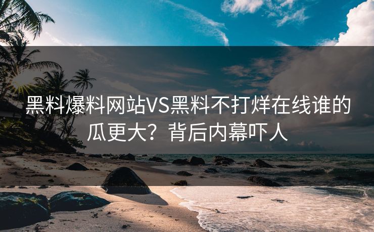 黑料爆料网站VS黑料不打烊在线谁的瓜更大？背后内幕吓人