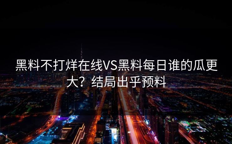 黑料不打烊在线VS黑料每日谁的瓜更大？结局出乎预料