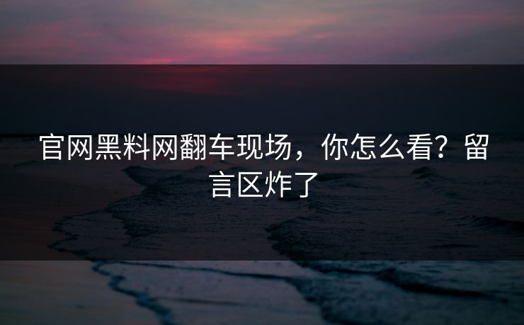 官网黑料网翻车现场,你怎么看?留言区炸了
