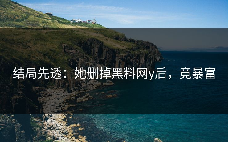结局先透：她删掉黑料网y后，竟暴富