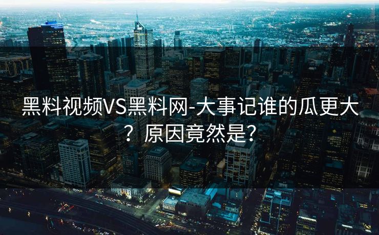 黑料视频VS黑料网-大事记谁的瓜更大？原因竟然是？