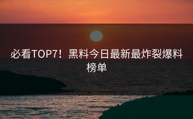 必看TOP7！黑料今日最新最炸裂爆料榜单
