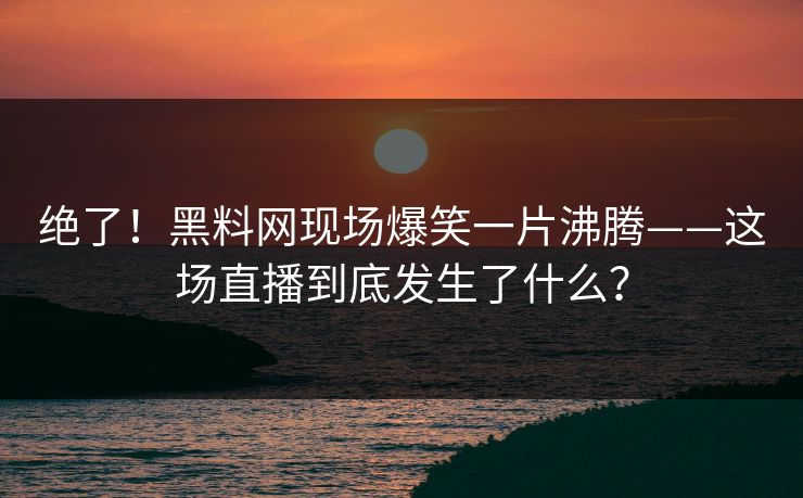 绝了！黑料网现场爆笑一片沸腾——这场直播到底发生了什么？