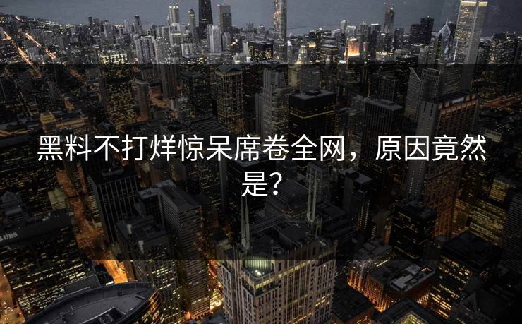 黑料不打烊惊呆席卷全网，原因竟然是？
