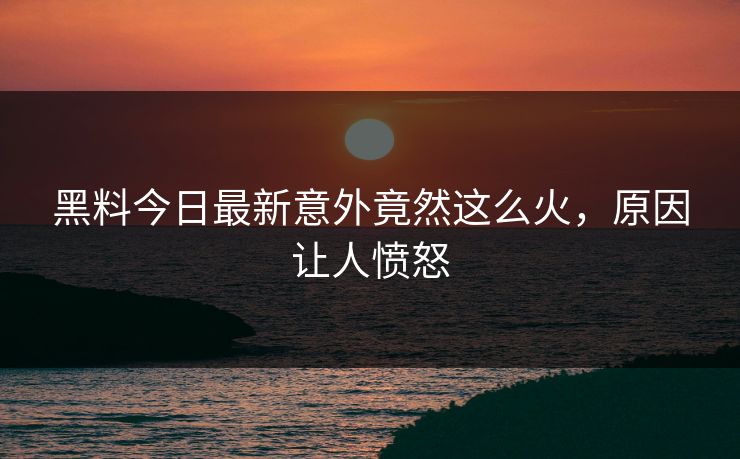 黑料今日最新意外竟然这么火，原因让人愤怒