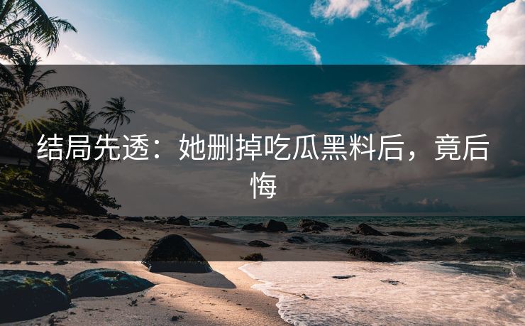 结局先透：她删掉吃瓜黑料后，竟后悔