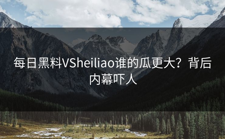 每日黑料VSheiliao谁的瓜更大？背后内幕吓人