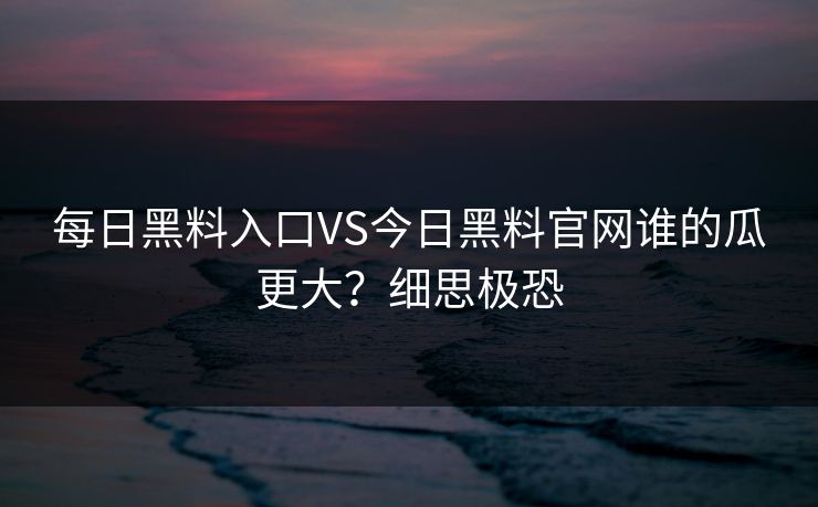 每日黑料入口VS今日黑料官网谁的瓜更大？细思极恐