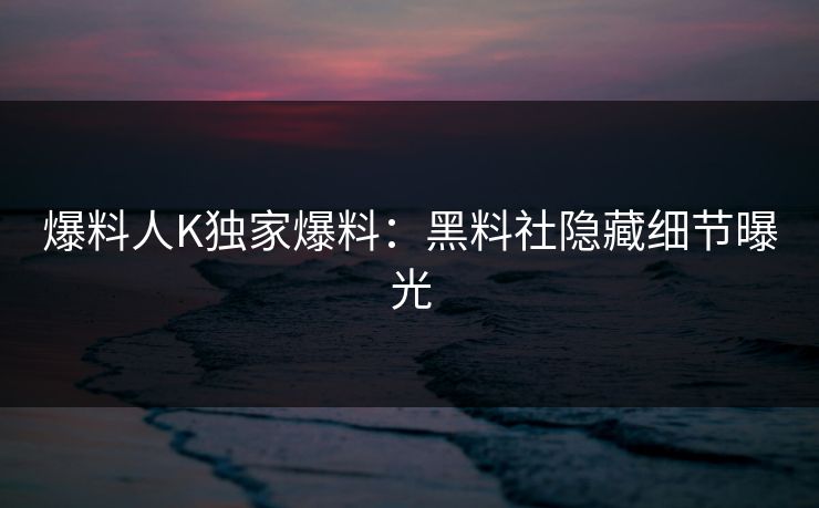 爆料人K独家爆料：黑料社隐藏细节曝光
