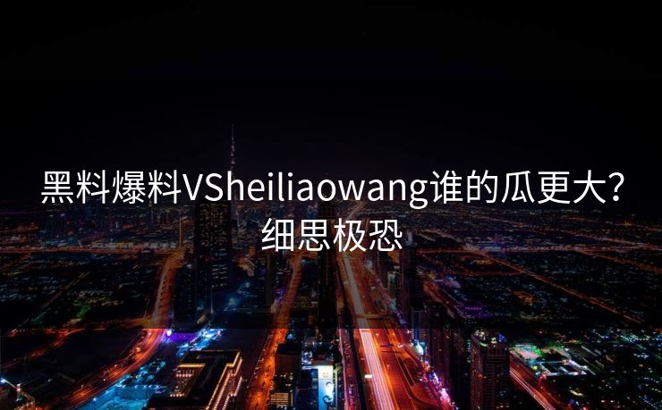 黑料爆料VSheiliaowang谁的瓜更大？细思极恐