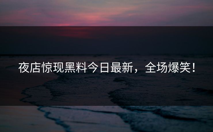 夜店惊现黑料今日最新，全场爆笑！