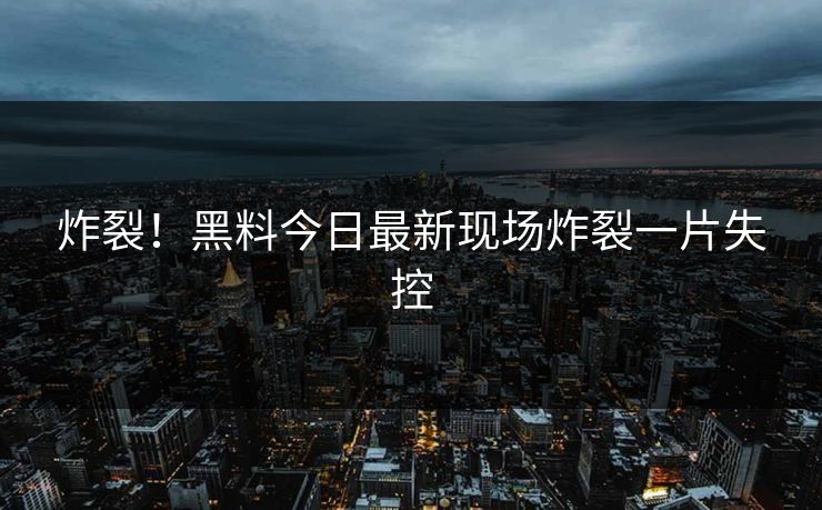 炸裂！黑料今日最新现场炸裂一片失控