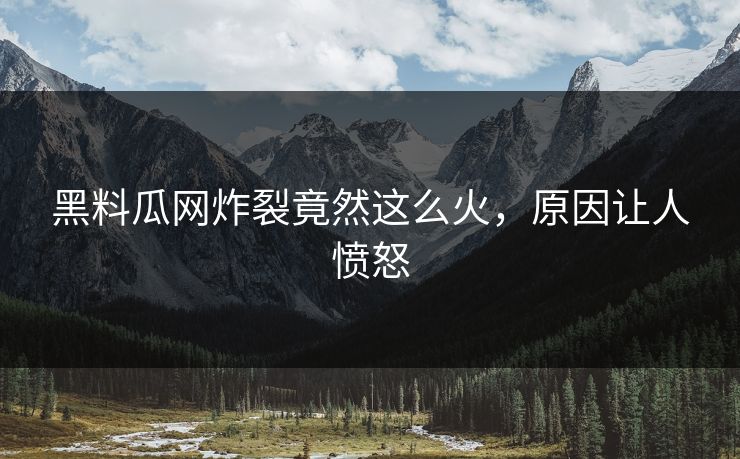 黑料瓜网炸裂竟然这么火，原因让人愤怒
