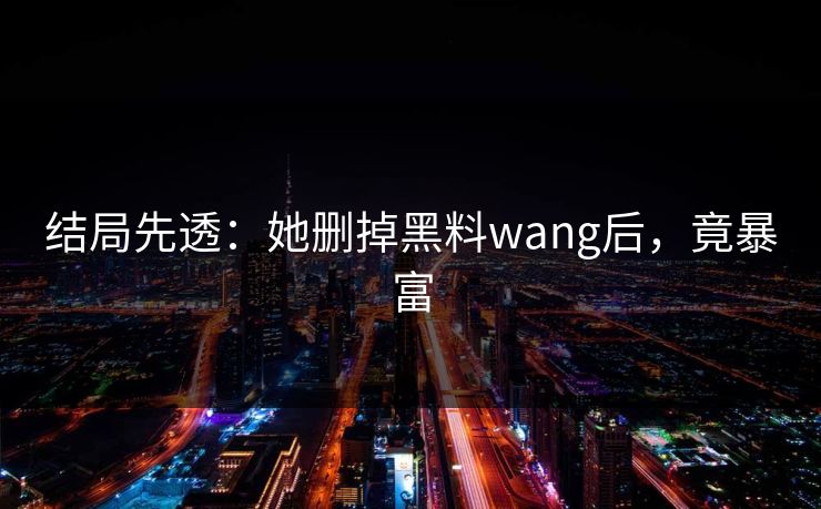 结局先透：她删掉黑料wang后，竟暴富