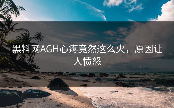 黑料网AGH心疼竟然这么火，原因让人愤怒
