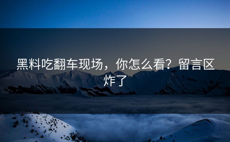 黑料吃翻车现场，你怎么看？留言区炸了
