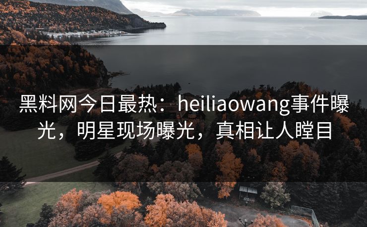 黑料网今日最热：heiliaowang事件曝光，明星现场曝光，真相让人瞠目