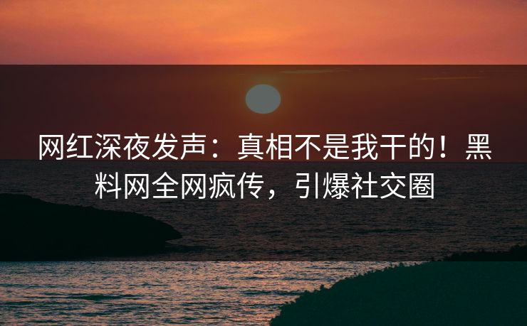 网红深夜发声：真相不是我干的！黑料网全网疯传，引爆社交圈