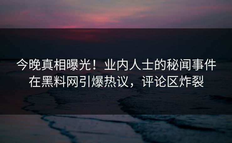 今晚真相曝光！业内人士的秘闻事件在黑料网引爆热议，评论区炸裂