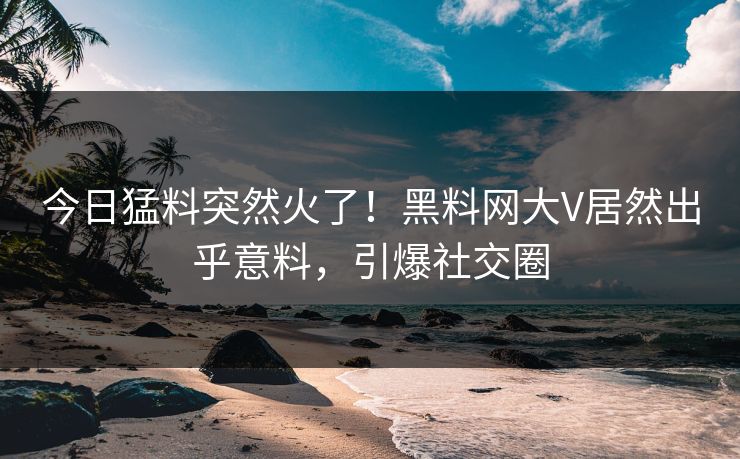今日猛料突然火了！黑料网大V居然出乎意料，引爆社交圈