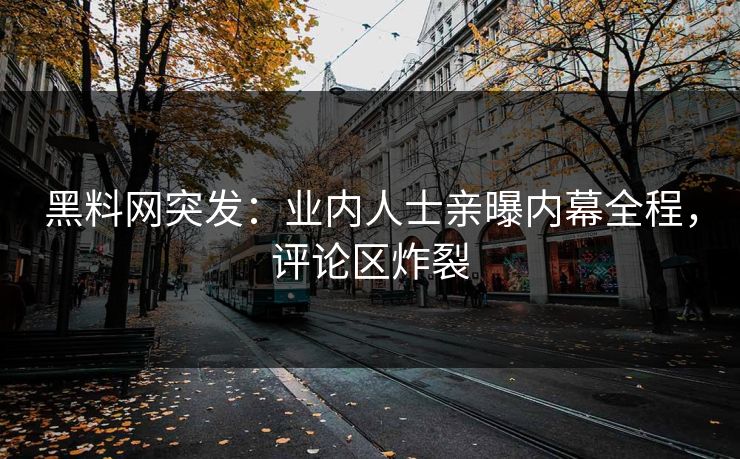 黑料网突发：业内人士亲曝内幕全程，评论区炸裂