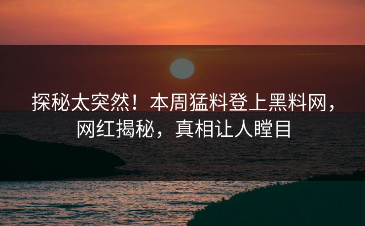 探秘太突然！本周猛料登上黑料网，网红揭秘，真相让人瞠目