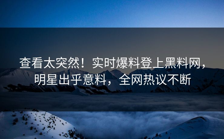 查看太突然！实时爆料登上黑料网，明星出乎意料，全网热议不断