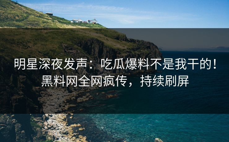 明星深夜发声：吃瓜爆料不是我干的！黑料网全网疯传，持续刷屏