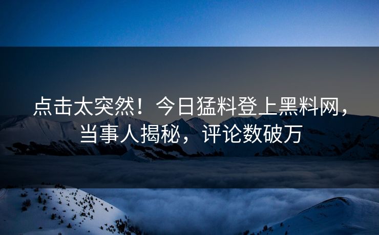 点击太突然！今日猛料登上黑料网，当事人揭秘，评论数破万