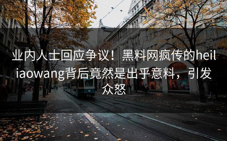 业内人士回应争议！黑料网疯传的heiliaowang背后竟然是出乎意料，引发众怒