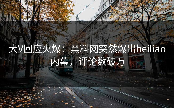 大V回应火爆：黑料网突然爆出heiliao内幕，评论数破万