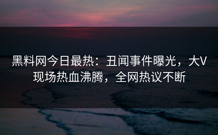 黑料网今日最热：丑闻事件曝光，大V现场热血沸腾，全网热议不断