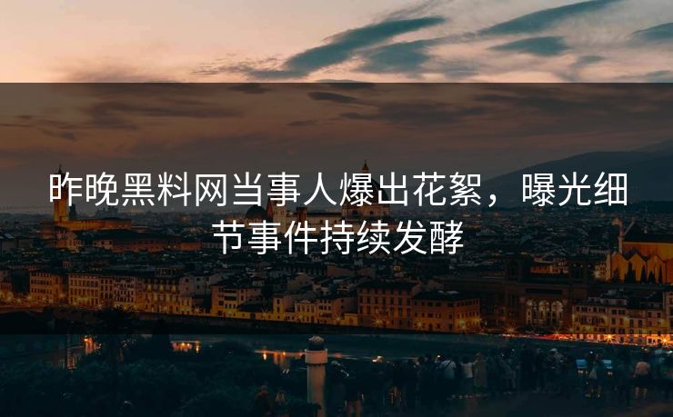 昨晚黑料网当事人爆出花絮，曝光细节事件持续发酵